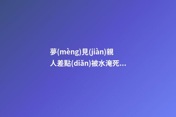 夢(mèng)見(jiàn)親人差點(diǎn)被水淹死被救了，已經(jīng)“故去”的親人經(jīng)常出現(xiàn)在夢(mèng)里